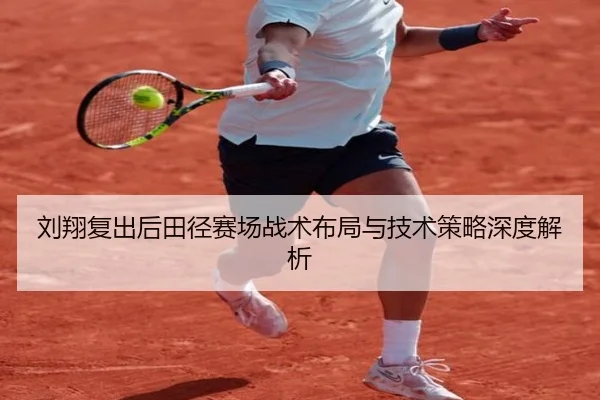 刘翔复出后田径赛场战术布局与技术策略深度解析