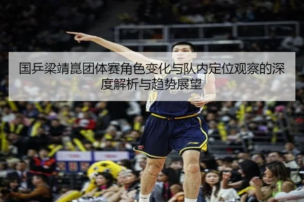 国乒梁靖崑团体赛角色变化与队内定位观察的深度解析与趋势展望